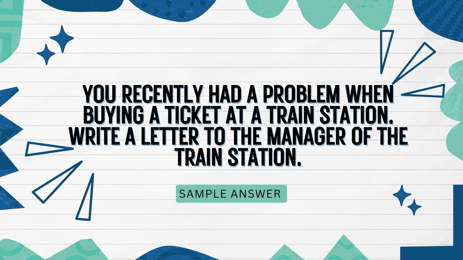 Question  You recently had a problem when buying a ticket at a train station. Write a letter to the manager of the train station. In your letter:  describe the problem you had when buying a ticket.  say how this affected you.  suggest what the manager can